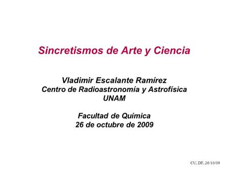 CU, DF, 26/10/09 Sincretismos de Arte y Ciencia Vladimir Escalante Ramírez Centro de Radioastronomía y Astrofísica UNAM Facultad de Química 26 de octubre.