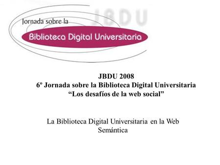 JBDU 2008 6º Jornada sobre la Biblioteca Digital Universitaria Los desafíos de la web social La Biblioteca Digital Universitaria en la Web Semántica.
