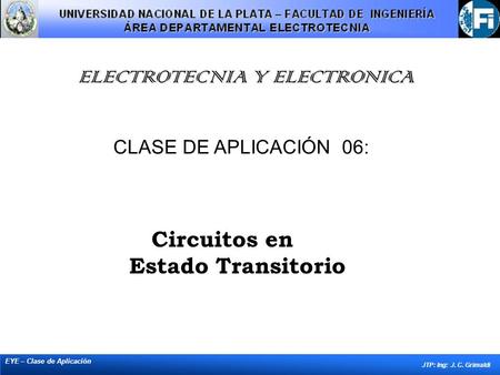 ELECTROTECNIA Y ELECTRONICA EYE – Clase de Aplicación JTP: Ing: J. C. Grimaldi CLASE DE APLICACIÓN 06: Circuitos en Estado Transitorio.