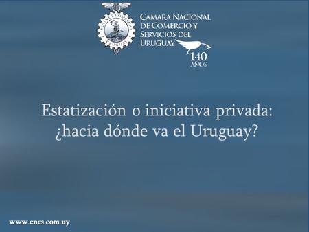Estatización o iniciativa privada: ¿hacia dónde va el Uruguay? www.cncs.com.uy.