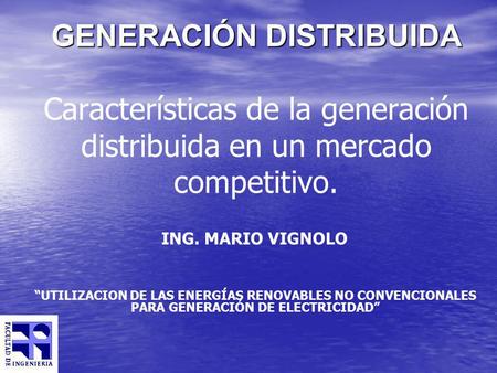 GENERACIÓN DISTRIBUIDA Características de la generación distribuida en un mercado competitivo. ING. MARIO VIGNOLO “UTILIZACION DE LAS ENERGÍAS RENOVABLES.