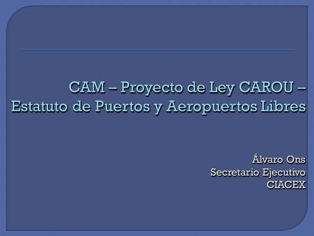 CAM – Proyecto de Ley CAROU – Estatuto de Puertos y Aeropuertos Libres Álvaro Ons Secretario Ejecutivo CIACEX.