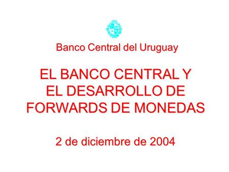 EL BANCO CENTRAL Y EL DESARROLLO DE FORWARDS DE MONEDAS 2 de diciembre de 2004 Banco Central del Uruguay.