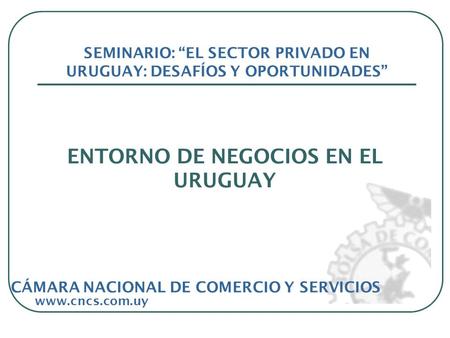ENTORNO DE NEGOCIOS EN EL URUGUAY www.cncs.com.uy SEMINARIO: EL SECTOR PRIVADO EN URUGUAY: DESAFÍOS Y OPORTUNIDADES CÁMARA NACIONAL DE COMERCIO Y SERVICIOS.