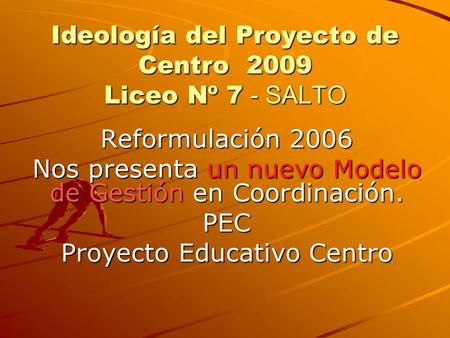 Ideología del Proyecto de Centro 2009 Liceo Nº 7 - SALTO Reformulación 2006 Nos presenta un nuevo Modelo de Gestión en Coordinación. PEC Proyecto Educativo.
