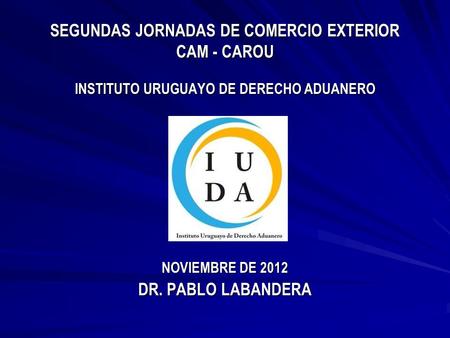 SEGUNDAS JORNADAS DE COMERCIO EXTERIOR CAM - CAROU INSTITUTO URUGUAYO DE DERECHO ADUANERO NOVIEMBRE DE 2012 DR. PABLO LABANDERA.