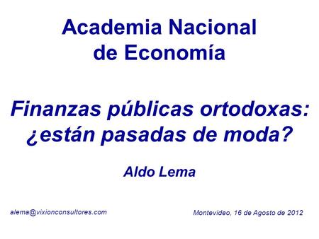Academia Nacional de Economía Montevideo, 16 de Agosto de 2012 Aldo Lema Finanzas públicas ortodoxas: ¿están pasadas de moda?