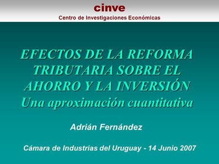 EFECTOS DE LA REFORMA TRIBUTARIA SOBRE EL AHORRO Y LA INVERSIÓN Una aproximación cuantitativa Cámara de Industrias del Uruguay - 14 Junio 2007 Adrián Fernández.