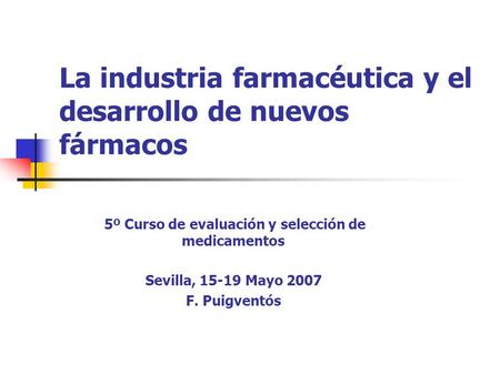 La industria farmacéutica y el desarrollo de nuevos fármacos 5º Curso de evaluación y selección de medicamentos Sevilla, 15-19 Mayo 2007 F. Puigventós.