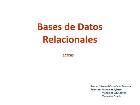 Bases de Datos Relacionales Preparó: Ismael Castañeda Fuentes Fuentes:Manuales Sybase Manuales SQL Server Manuales Oracle BATCHS.