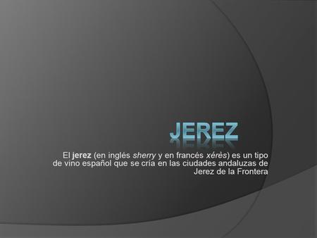 JEREZ El jerez (en inglés sherry y en francés xérès) es un tipo de vino español que se cría en las ciudades andaluzas de Jerez de la Frontera.