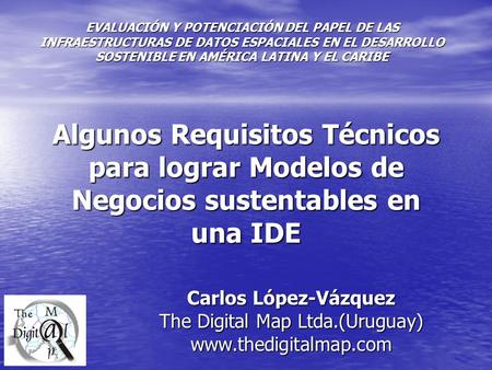 Algunos Requisitos Técnicos para lograr Modelos de Negocios sustentables en una IDE Carlos López-Vázquez The Digital Map Ltda.(Uruguay) www.thedigitalmap.com.