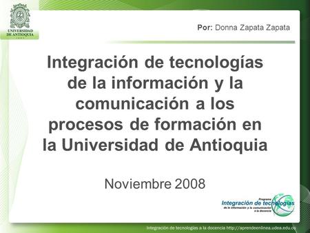 Integración de tecnologías de la información y la comunicación a los procesos de formación en la Universidad de Antioquia Noviembre 2008 Por: Donna Zapata.