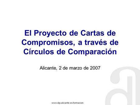 Www.dip-alicante.es/formacion El Proyecto de Cartas de Compromisos, a través de Círculos de Comparación Alicante, 2 de marzo de 2007.