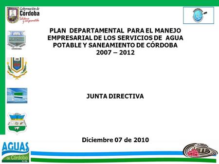 PLAN DEPARTAMENTAL PARA EL MANEJO EMPRESARIAL DE LOS SERVICIOS DE AGUA POTABLE Y SANEAMIENTO DE CÓRDOBA 2007 – 2012 JUNTA DIRECTIVA Diciembre 07 de.