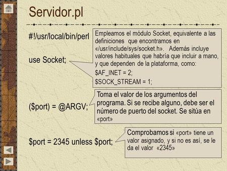 Servidor.pl #!/usr/local/bin/perl use Socket; ($port) $port = 2345 unless $port; Empleamos el módulo Socket, equivalente a las definiciones que.