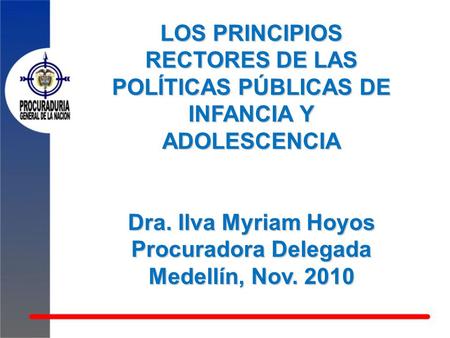 LOS PRINCIPIOS RECTORES DE LAS POLÍTICAS PÚBLICAS DE INFANCIA Y ADOLESCENCIA Dra. Ilva Myriam Hoyos Procuradora Delegada Medellín, Nov. 2010.