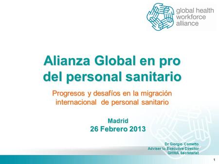 1 Madrid 26 Febrero 2013 Dr Giorgio Cometto Adviser to Executive Director GHWA Secretariat GHWA Secretariat Alianza Global en pro del personal sanitario.