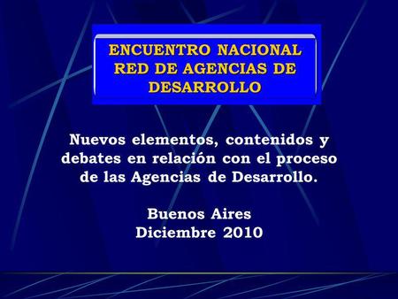 ENCUENTRO NACIONAL RED DE AGENCIAS DE DESARROLLO Nuevos elementos, contenidos y debates en relación con el proceso de las Agencias de Desarrollo. Buenos.