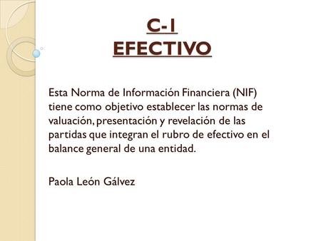 C-1 EFECTIVO Esta Norma de Información Financiera (NIF) tiene como objetivo establecer las normas de valuación, presentación y revelación de las partidas.