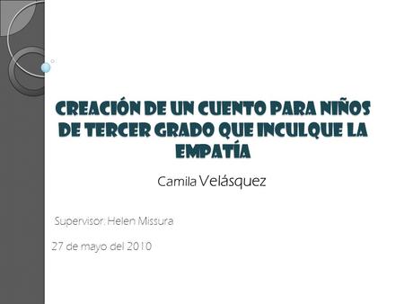 Creación de un cuento para niños de tercer Grado que inculque la Empatía Camila Velásquez Supervisor: Helen Missura 27 de mayo del 2010.