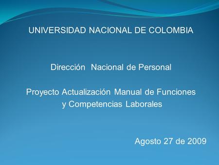 UNIVERSIDAD NACIONAL DE COLOMBIA Dirección Nacional de Personal Proyecto Actualización Manual de Funciones y Competencias Laborales Agosto 27 de 2009.