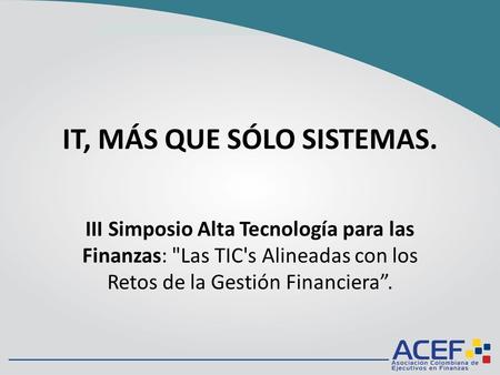 IT, MÁS QUE SÓLO SISTEMAS. III Simposio Alta Tecnología para las Finanzas: Las TIC's Alineadas con los Retos de la Gestión Financiera.