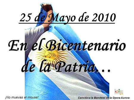 25 de Mayo de 2010 En el Bicentenario de la Patria… ¡No muevas el mouse! Canción a la Bandera: de la Opera Aurora.