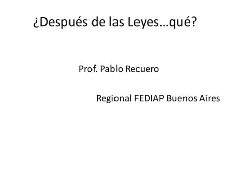 ¿Después de las Leyes…qué? Prof. Pablo Recuero Regional FEDIAP Buenos Aires.