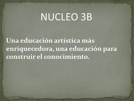 NUCLEO 3B Una educación artística más enriquecedora, una educación para construir el conocimiento.