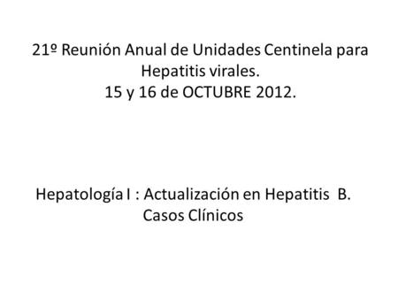 21º Reunión Anual de Unidades Centinela para Hepatitis virales. 15 y 16 de OCTUBRE 2012. Hepatología I : Actualización en Hepatitis B. Casos Clínicos.
