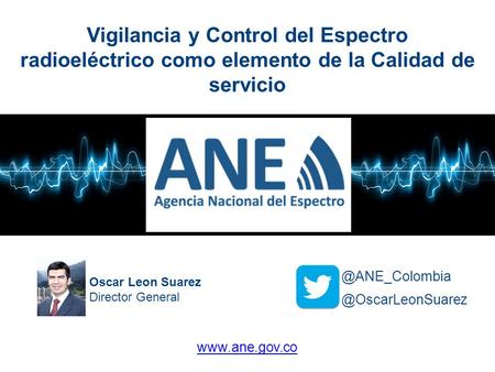 Vigilancia y Control del Espectro radioeléctrico como elemento de la Calidad de servicio @ANE_Colombia Oscar Leon Suarez Director General @OscarLeonSuarez.