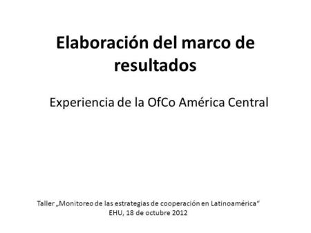 Elaboración del marco de resultados Experiencia de la OfCo América Central Taller „Monitoreo de las estrategias de cooperación en Latinoamérica“ EHU, 18.