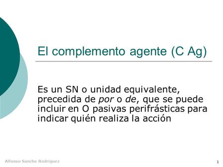 Alfonso Sancho Rodríguez 1 El complemento agente (C Ag) Es un SN o unidad equivalente, precedida de por o de, que se puede incluir en O pasivas perifrásticas.