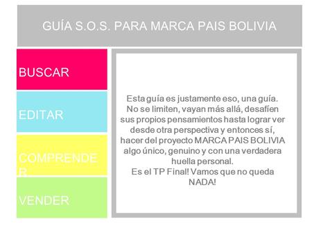BUSCAR EDITAR COMPRENDE R VENDER GUÍA S.O.S. PARA MARCA PAIS BOLIVIA Esta guía es justamente eso, una guía. No se limiten, vayan más allá, desafíen sus.