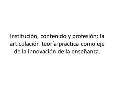Institución, contenido y profesión: la articulación teoría-práctica como eje de la innovación de la enseñanza.