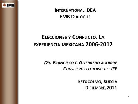 1 I NTERNATIONAL IDEA EMB D IALOGUE E LECCIONES Y C ONFLICTO. L A EXPERIENCIA MEXICANA 2006-2012 D R. F RANCISCO J. G UERRERO AGUIRRE C ONSEJERO ELECTORAL.