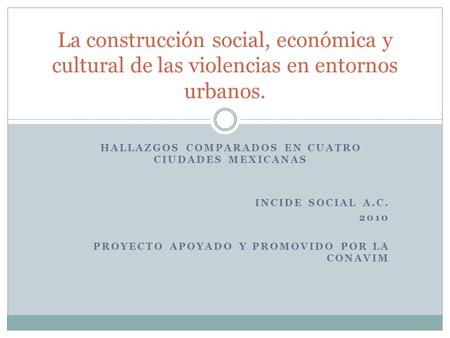 HALLAZGOS COMPARADOS EN CUATRO CIUDADES MEXICANAS INCIDE SOCIAL A.C. 2010 PROYECTO APOYADO Y PROMOVIDO POR LA CONAVIM La construcción social, económica.