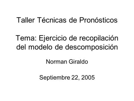 Taller Técnicas de Pronósticos Tema: Ejercicio de recopilación del modelo de descomposición Norman Giraldo Septiembre 22, 2005.