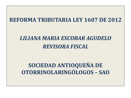 REFORMA TRIBUTARIA LEY 1607 DE 2012 LILIANA MARIA ESCOBAR AGUDELO REVISORA FISCAL SOCIEDAD ANTIOQUEÑA DE OTORRINOLARINGÓLOGOS – SAO.