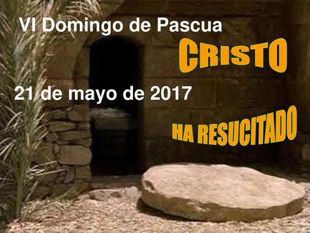 VI Domingo de Pascua 21 de mayo de 2017 CRISTO HA RESUCITADO.