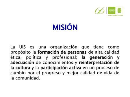 MISIÓN La UIS es una organización que tiene como propósito la formación de personas de alta calidad ética, política y profesional; la generación y adecuación.