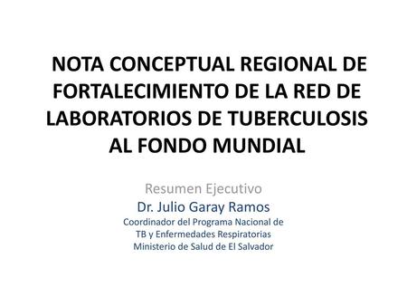 NOTA CONCEPTUAL REGIONAL DE FORTALECIMIENTO DE LA RED DE LABORATORIOS DE TUBERCULOSIS AL FONDO MUNDIAL Resumen Ejecutivo Dr. Julio Garay Ramos Coordinador.