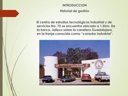 INTRODUCCION Historial de gestión El centro de estudios tecnológicos industrial y de servicios No. 73 se encuentra ubicado a 1.5km. De la barca, Jalisco.