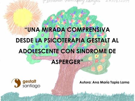 “UNA MIRADA COMPRENSIVA DESDE LA PSICOTERAPIA GESTALT AL ADOLESCENTE CON SINDROME DE ASPERGER” Autora: Ana María Tapia Lama.