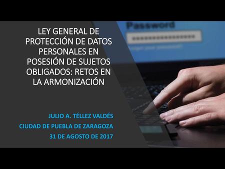 LEY GENERAL DE PROTECCIÓN DE DATOS PERSONALES EN POSESIÓN DE SUJETOS OBLIGADOS: RETOS EN LA ARMONIZACIÓN JULIO A. TÉLLEZ VALDÉS CIUDAD DE PUEBLA DE ZARAGOZA.