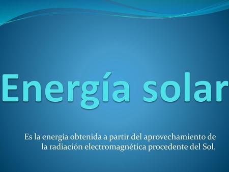 Energía solar Es la energía obtenida a partir del aprovechamiento de la radiación electromagnética procedente del Sol.