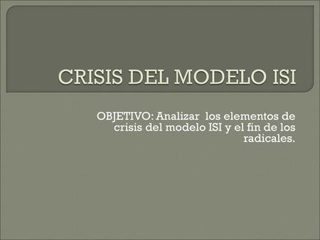 CRISIS DEL MODELO ISI OBJETIVO: Analizar los elementos de crisis del modelo ISI y el fin de los radicales.