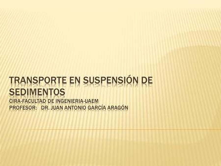 Transporte en suspensión de sedimentos CIRA-facultad de ingenieria-uaem Profesor: Dr. Juan Antonio García Aragón.
