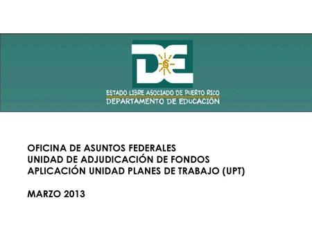 OFICINA DE ASUNTOS FEDERALES UNIDAD DE ADJUDICACIÓN DE FONDOS APLICACIÓN UNIDAD PLANES DE TRABAJO (UPT) MARZO 2013.